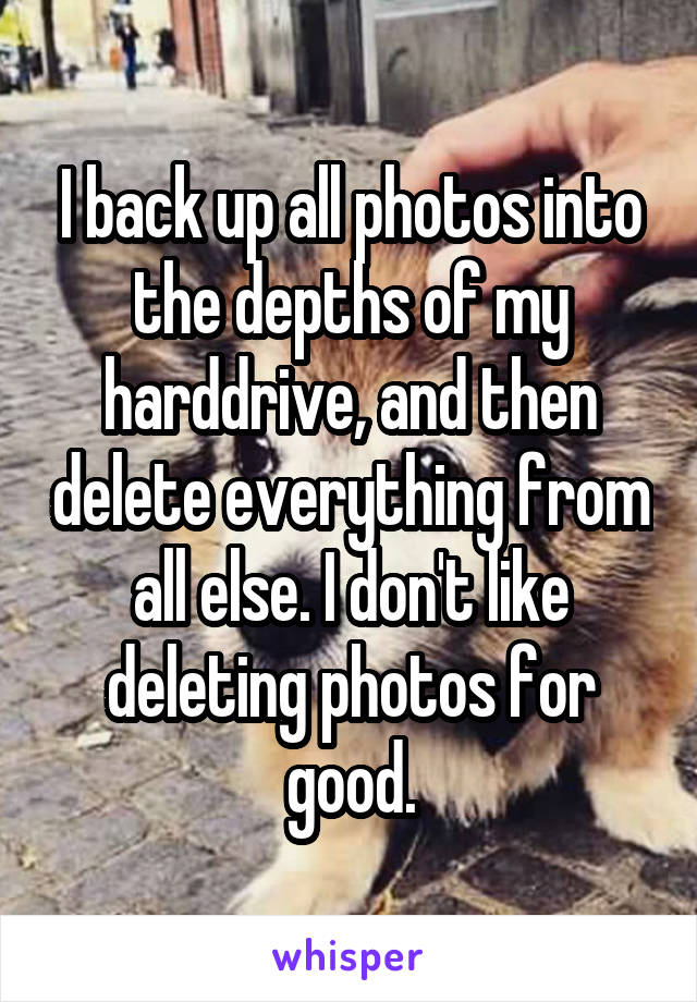 I back up all photos into the depths of my harddrive, and then delete everything from all else. I don't like deleting photos for good.