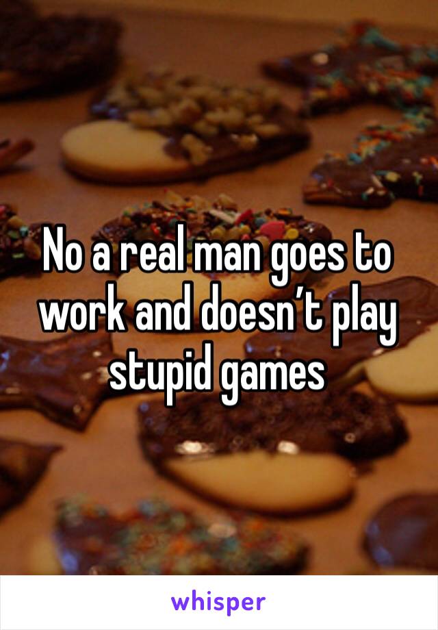 No a real man goes to work and doesn’t play stupid games 