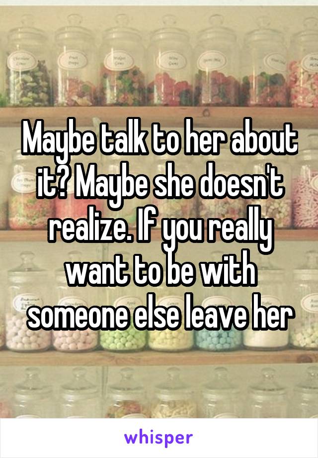 Maybe talk to her about it? Maybe she doesn't realize. If you really want to be with someone else leave her