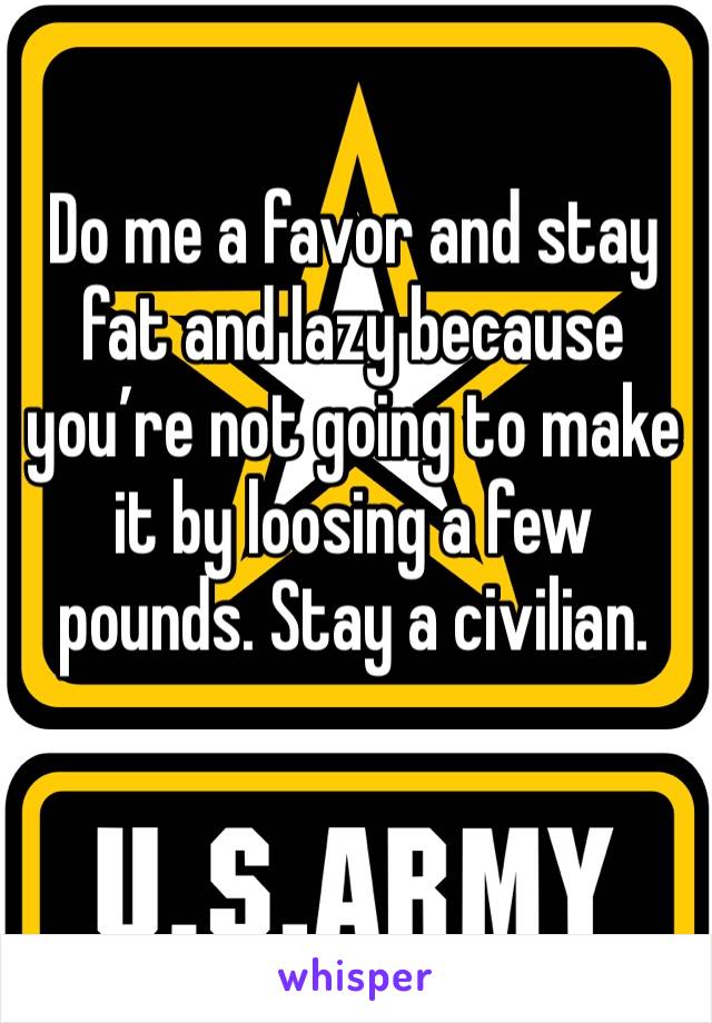 Do me a favor and stay fat and lazy because you’re not going to make it by loosing a few pounds. Stay a civilian.