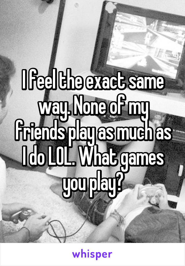 I feel the exact same way. None of my friends play as much as I do LOL. What games you play?