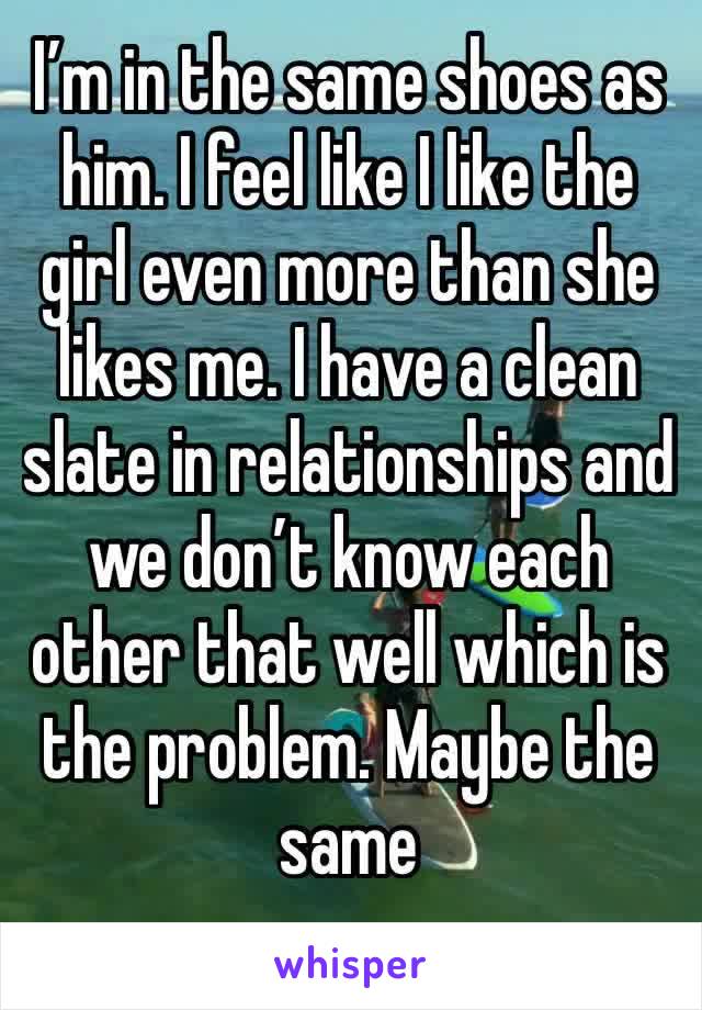 I’m in the same shoes as him. I feel like I like the girl even more than she likes me. I have a clean slate in relationships and we don’t know each other that well which is the problem. Maybe the same