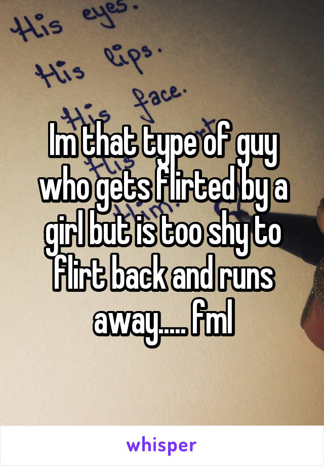 Im that type of guy who gets flirted by a girl but is too shy to flirt back and runs away..... fml