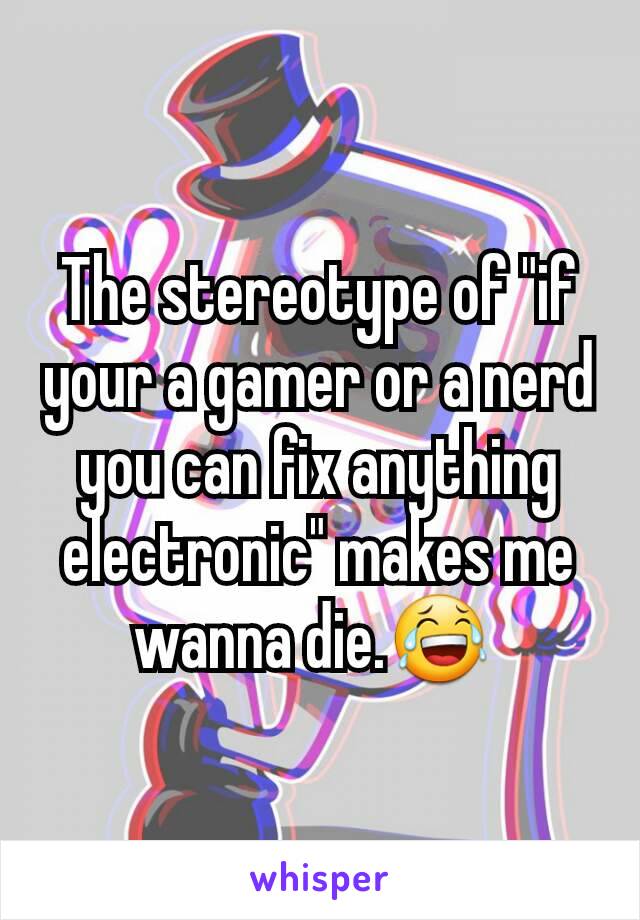 The stereotype of "if your a gamer or a nerd you can fix anything electronic" makes me wanna die.😂 
