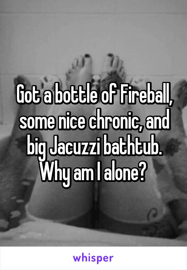 Got a bottle of Fireball, some nice chronic, and big Jacuzzi bathtub. Why am I alone? 