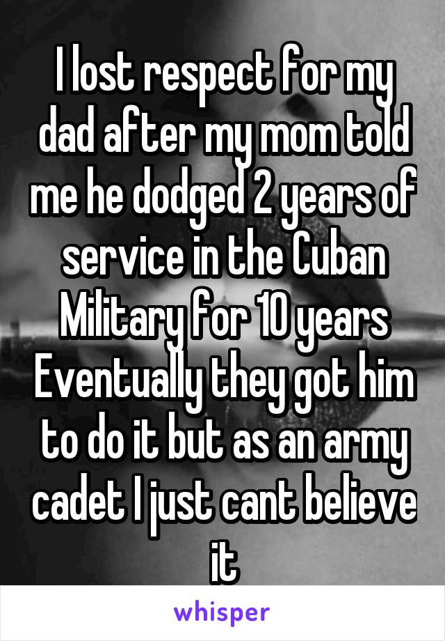 I lost respect for my dad after my mom told me he dodged 2 years of service in the Cuban Military for 10 years Eventually they got him to do it but as an army cadet I just cant believe it