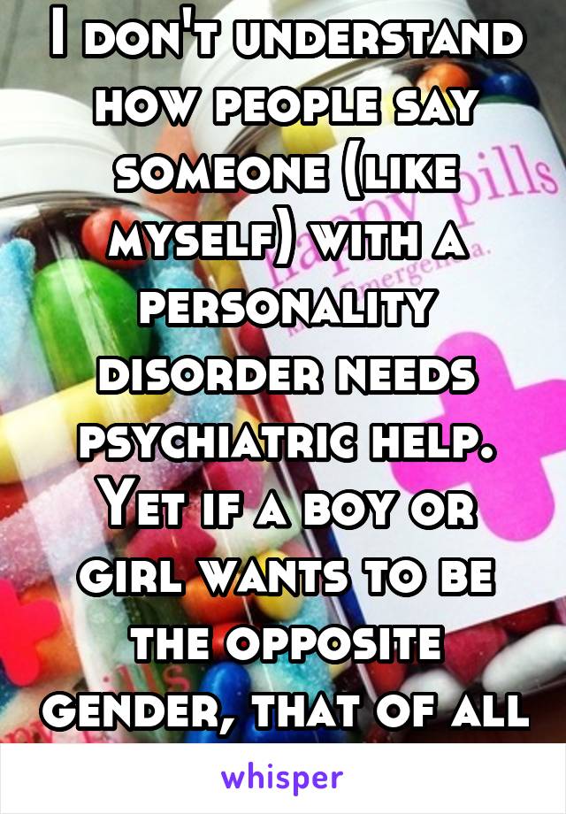 I don't understand how people say someone (like myself) with a personality disorder needs psychiatric help. Yet if a boy or girl wants to be the opposite gender, that of all things is ok.