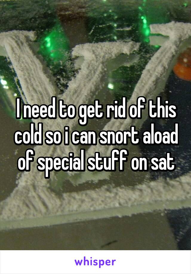 I need to get rid of this cold so i can snort aload of special stuff on sat