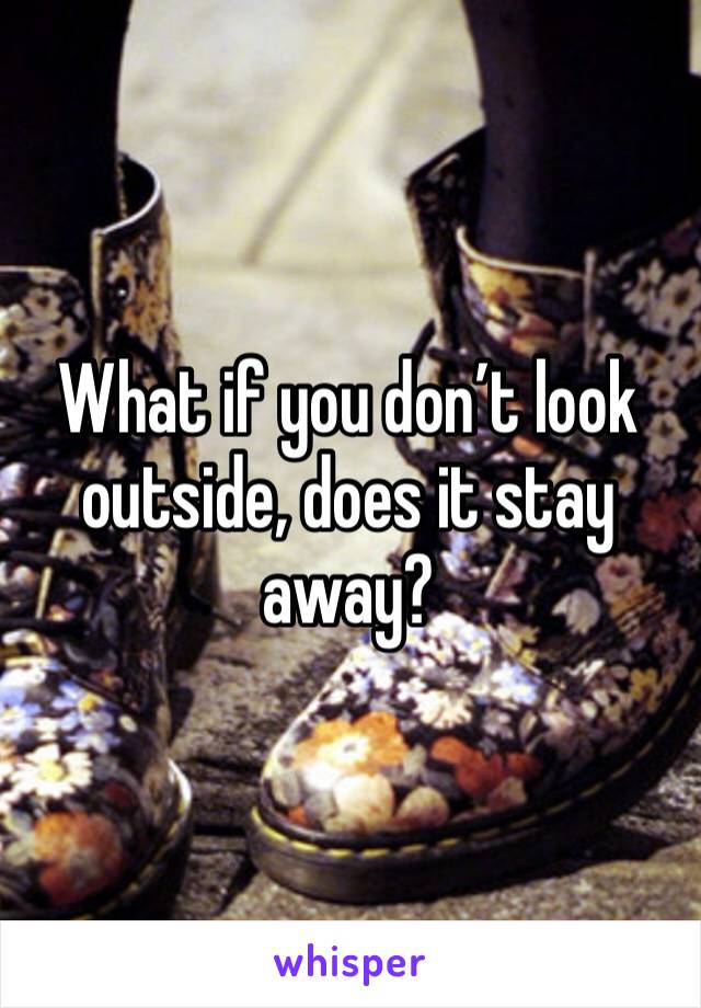 What if you don’t look outside, does it stay away?