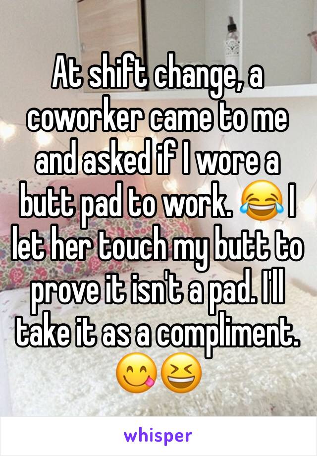 At shift change, a coworker came to me and asked if I wore a butt pad to work. 😂 I let her touch my butt to prove it isn't a pad. I'll take it as a compliment.  😋😆 