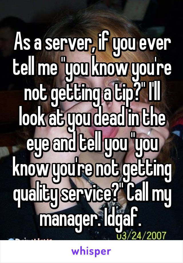 As a server, if you ever tell me "you know you're not getting a tip?" I'll look at you dead in the eye and tell you "you know you're not getting quality service?" Call my manager. Idgaf. 