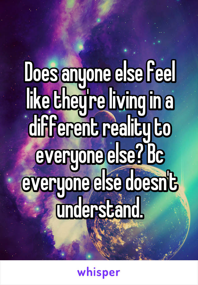 Does anyone else feel like they're living in a different reality to everyone else? Bc everyone else doesn't understand.