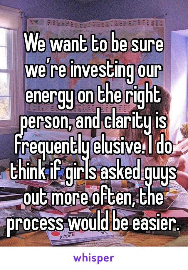 We want to be sure we’re investing our energy on the right person, and clarity is frequently elusive. I do think if girls asked guys out more often, the process would be easier.