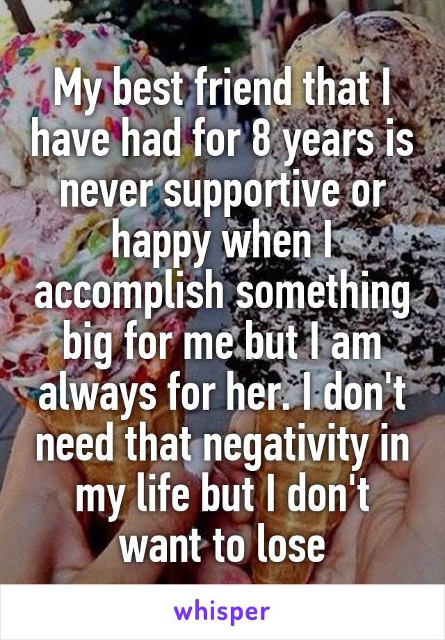 My best friend that I have had for 8 years is never supportive or happy when I accomplish something big for me but I am always for her. I don't need that negativity in my life but I don't want to lose