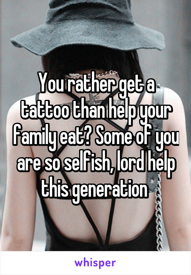 You rather get a tattoo than help your family eat? Some of you are so selfish, lord help this generation 