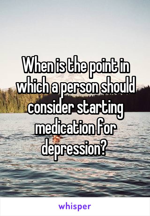 When is the point in which a person should consider starting medication for depression? 