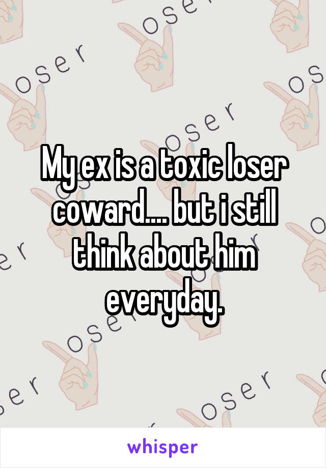 My ex is a toxic loser coward.... but i still think about him everyday.