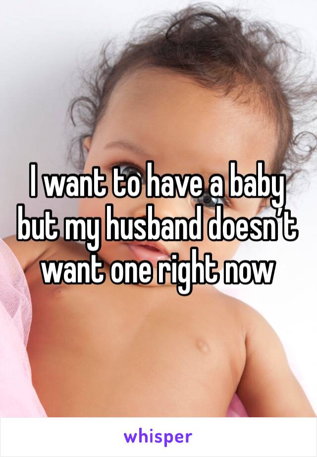 I want to have a baby but my husband doesn’t want one right now 