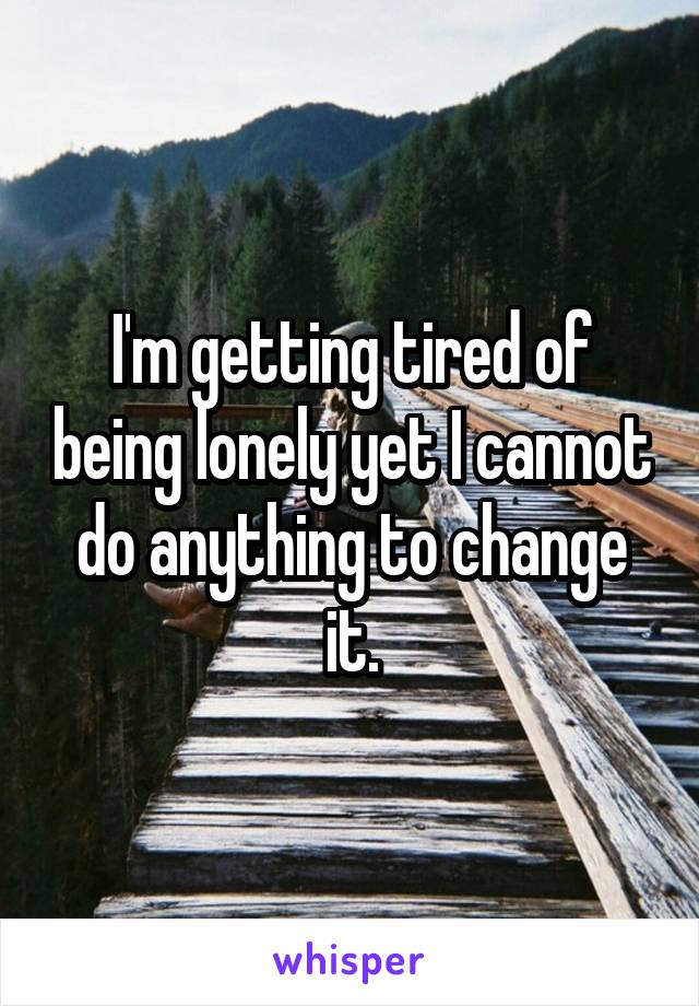 I'm getting tired of being lonely yet I cannot do anything to change it.