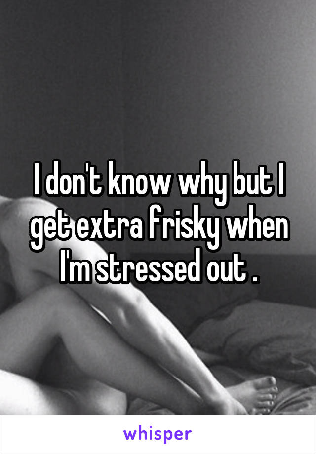 I don't know why but I get extra frisky when I'm stressed out .