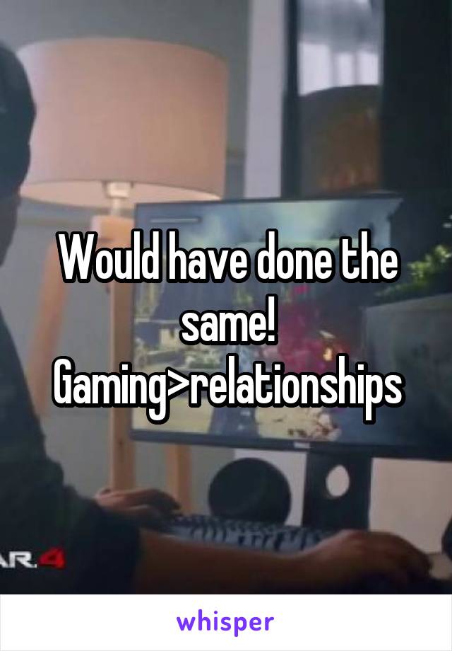 Would have done the same! Gaming>relationships