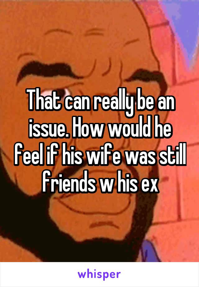 That can really be an issue. How would he feel if his wife was still friends w his ex