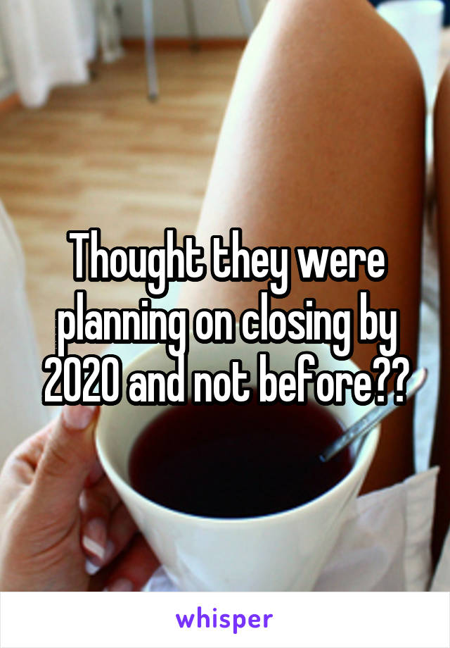 Thought they were planning on closing by 2020 and not before??