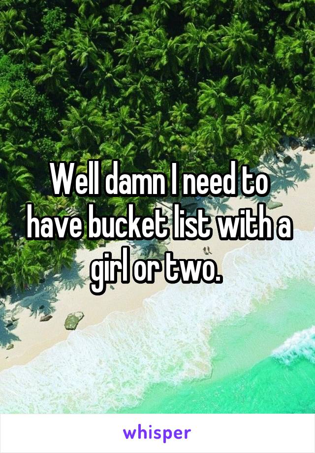 Well damn I need to have bucket list with a girl or two. 