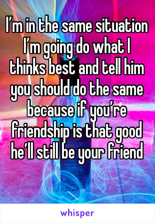 I’m in the same situation I’m going do what I thinks best and tell him you should do the same because if you’re friendship is that good he’ll still be your friend 