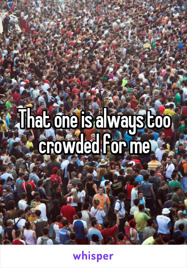 That one is always too crowded for me