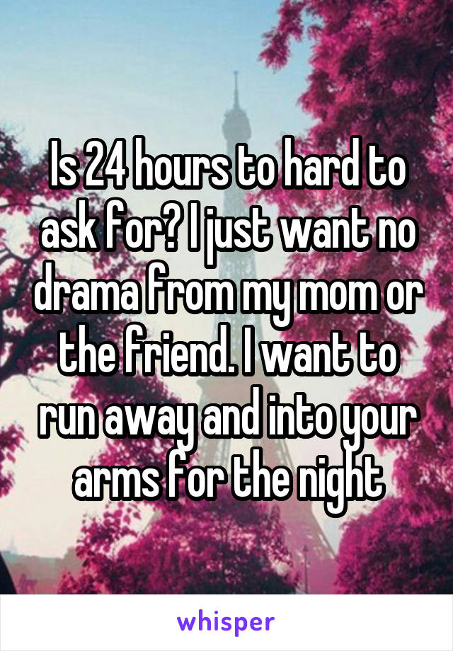 Is 24 hours to hard to ask for? I just want no drama from my mom or the friend. I want to run away and into your arms for the night