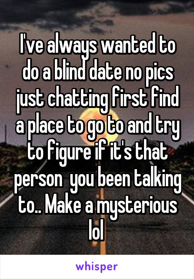 I've always wanted to do a blind date no pics just chatting first find a place to go to and try to figure if it's that person  you been talking to.. Make a mysterious lol 