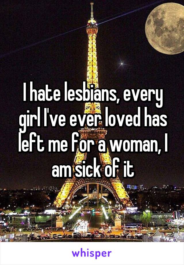 I hate lesbians, every girl I've ever loved has left me for a woman, I am sick of it