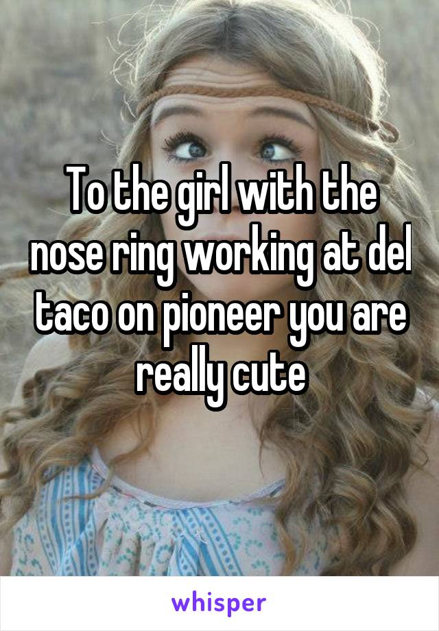 To the girl with the nose ring working at del taco on pioneer you are really cute
