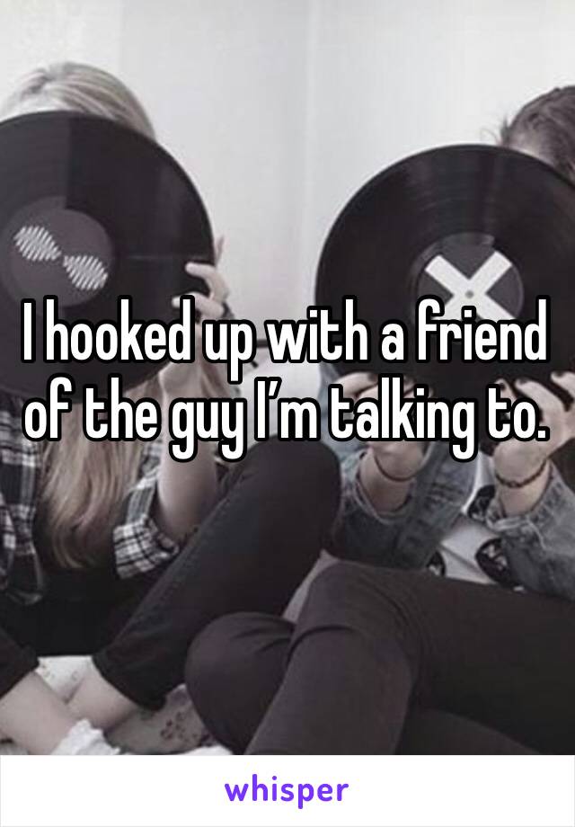 I hooked up with a friend of the guy I’m talking to. 