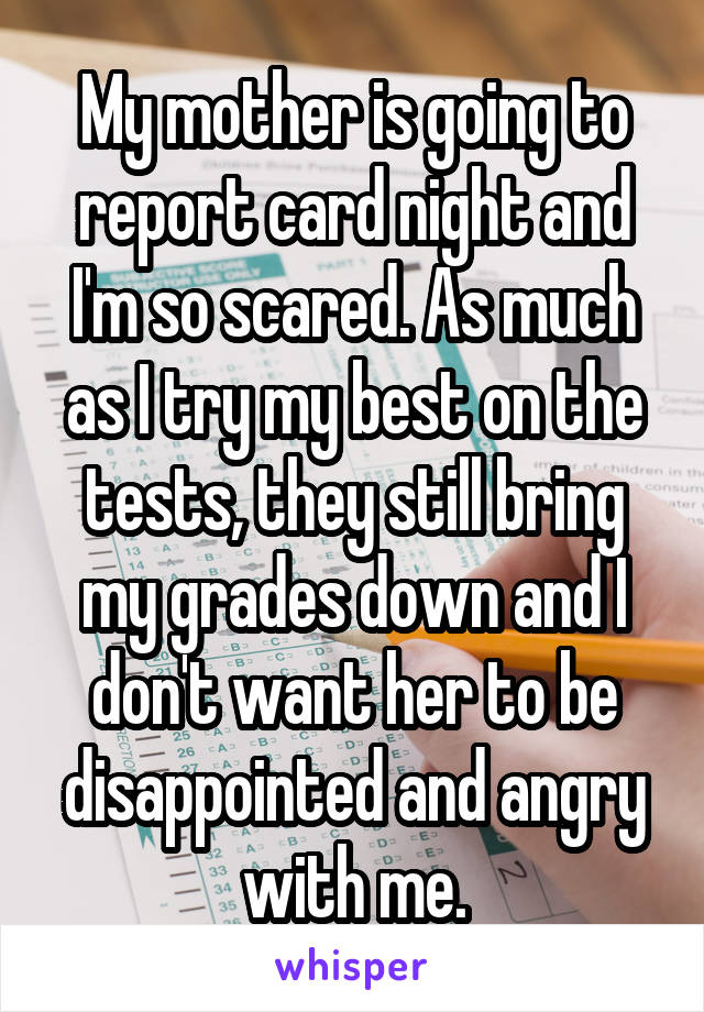 My mother is going to report card night and I'm so scared. As much as I try my best on the tests, they still bring my grades down and I don't want her to be disappointed and angry with me.