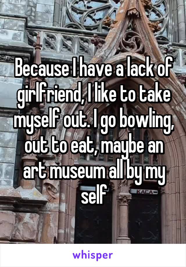 Because I have a lack of girlfriend, I like to take myself out. I go bowling, out to eat, maybe an art museum all by my self