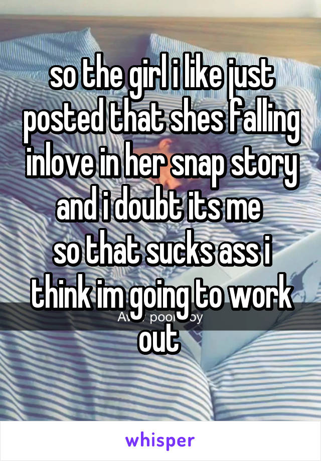 so the girl i like just posted that shes falling inlove in her snap story and i doubt its me 
so that sucks ass i think im going to work out 
