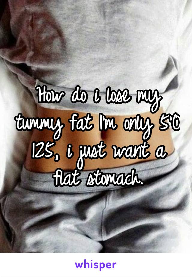 How do i lose my tummy fat I'm only 5'0 125, i just want a flat stomach.
