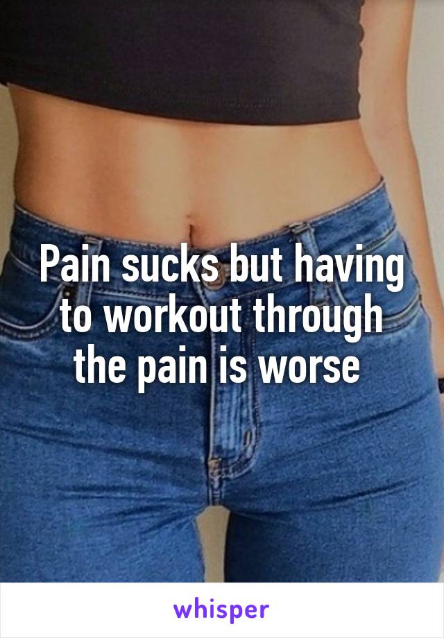Pain sucks but having to workout through the pain is worse 