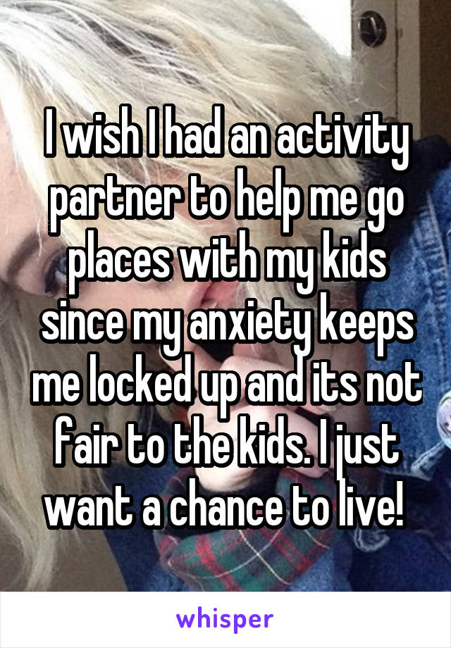 I wish I had an activity partner to help me go places with my kids since my anxiety keeps me locked up and its not fair to the kids. I just want a chance to live! 