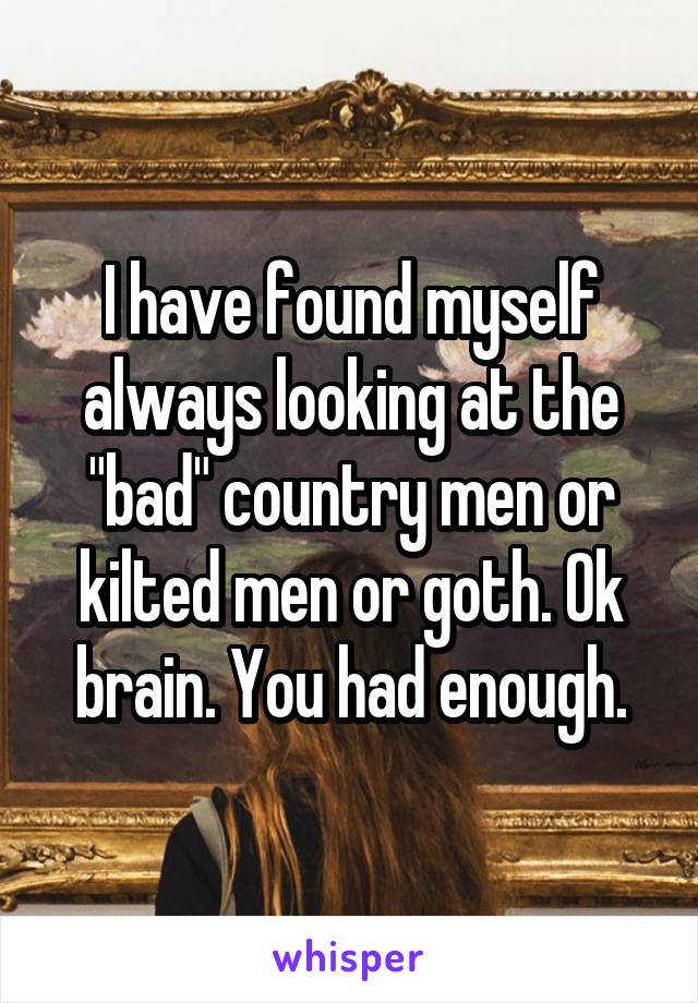 I have found myself always looking at the "bad" country men or kilted men or goth. Ok brain. You had enough.