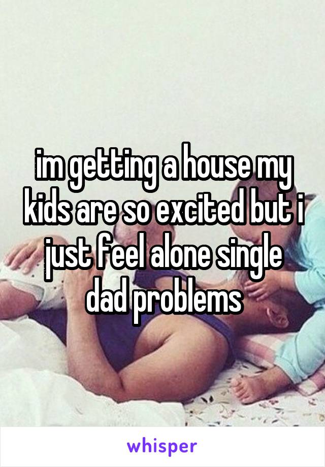 im getting a house my kids are so excited but i just feel alone single dad problems