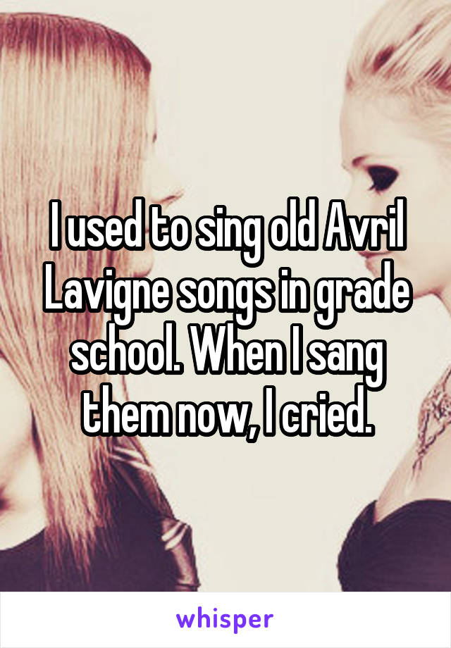 I used to sing old Avril Lavigne songs in grade school. When I sang them now, I cried.