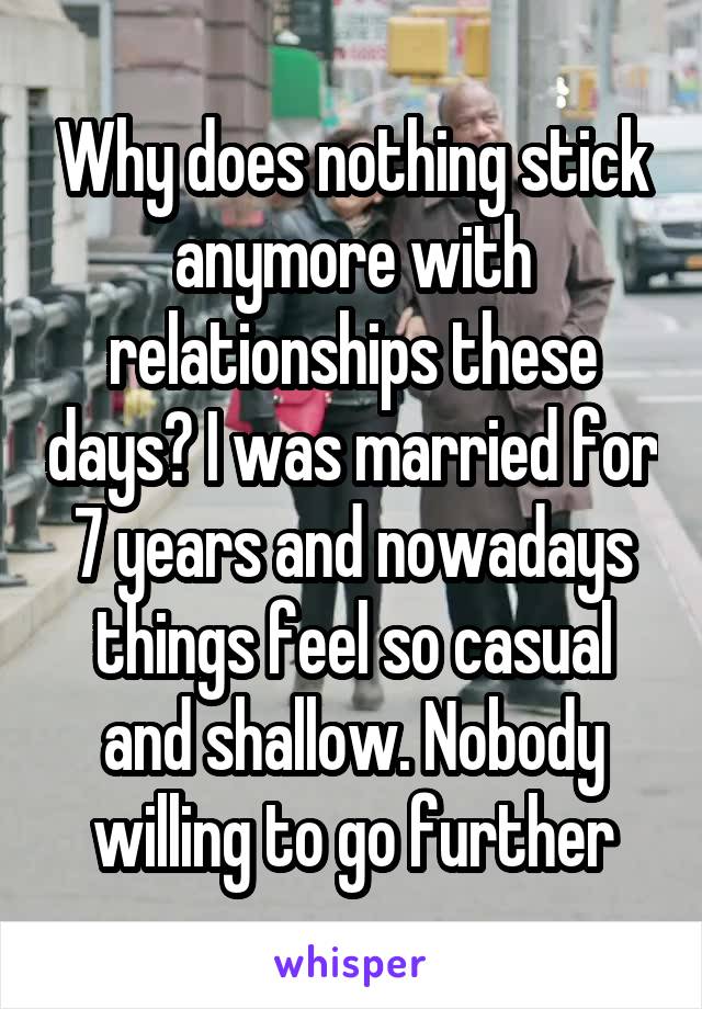 Why does nothing stick anymore with relationships these days? I was married for 7 years and nowadays things feel so casual and shallow. Nobody willing to go further