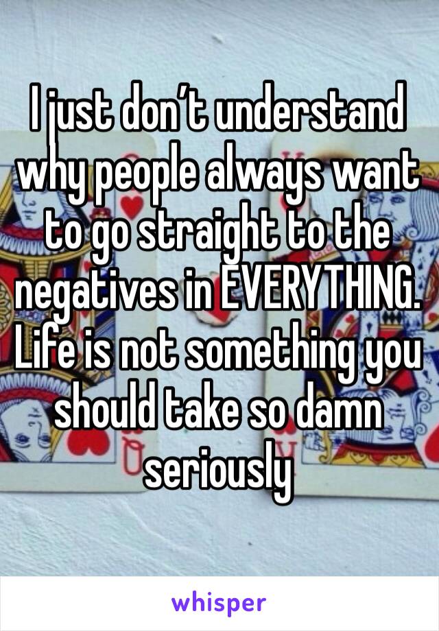 I just don’t understand why people always want to go straight to the negatives in EVERYTHING. Life is not something you should take so damn seriously