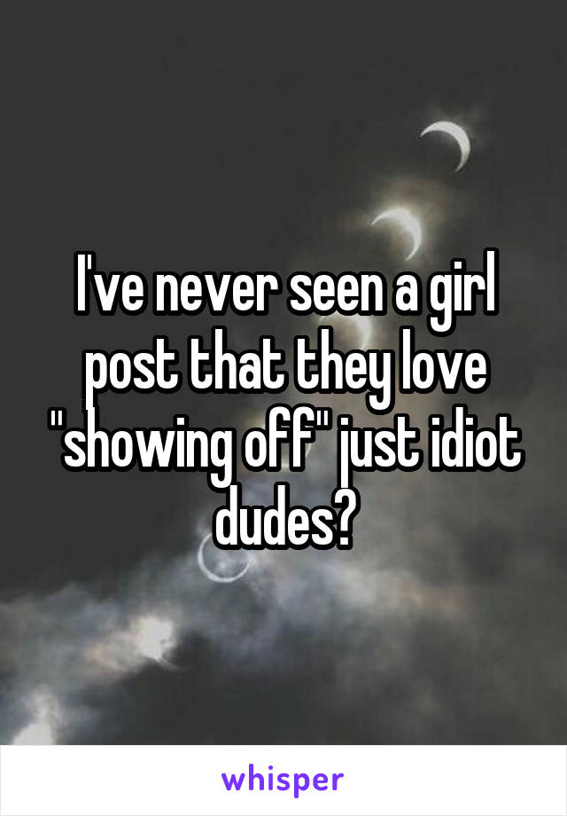 I've never seen a girl post that they love "showing off" just idiot dudes?