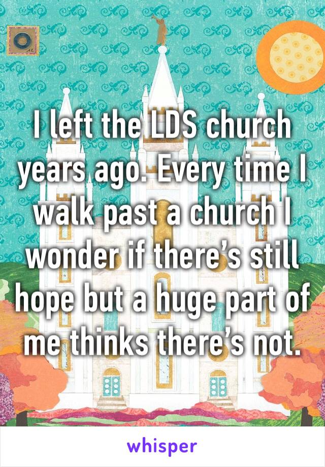 I left the LDS church years ago. Every time I walk past a church I wonder if there’s still hope but a huge part of me thinks there’s not.