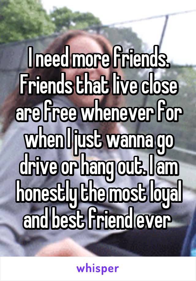 I need more friends. Friends that live close are free whenever for when I just wanna go drive or hang out. I am honestly the most loyal and best friend ever 