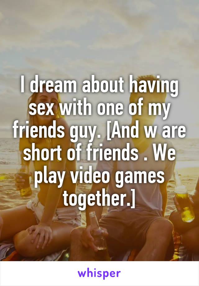 I dream about having sex with one of my friends guy. [And w are short of friends . We play video games together.]